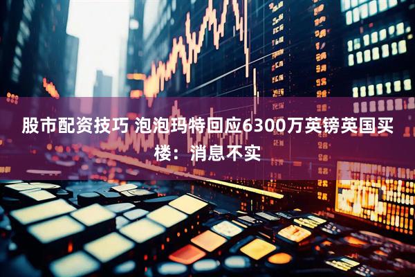 股市配资技巧 泡泡玛特回应6300万英镑英国买楼：消息不实