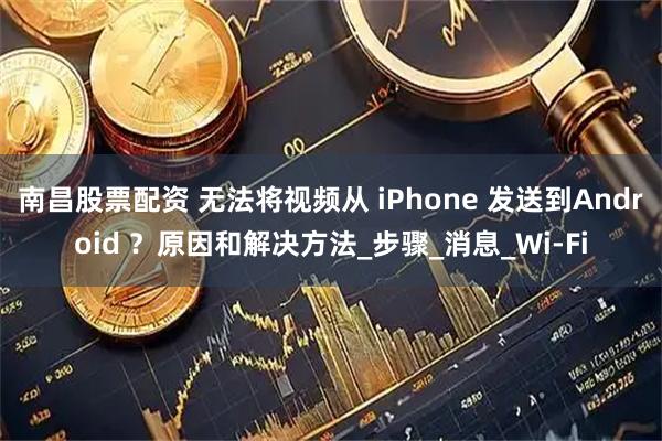 南昌股票配资 无法将视频从 iPhone 发送到Android ？原因和解决方法_步骤_消息_Wi-Fi