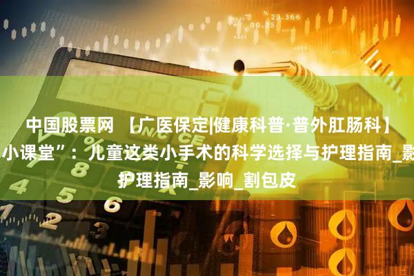 中国股票网 【广医保定|健康科普·普外肛肠科】暑假健康“小课堂”：儿童这类小手术的科学选择与护理指南_影响_割包皮