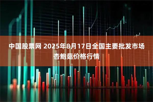 中国股票网 2025年8月17日全国主要批发市场杏鲍菇价格行情