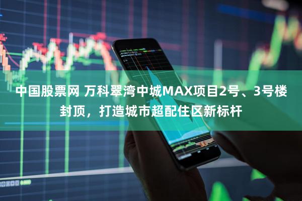 中国股票网 万科翠湾中城MAX项目2号、3号楼封顶，打造城市超配住区新标杆