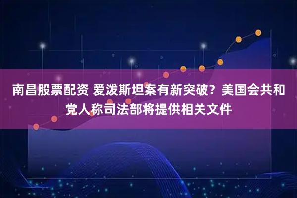 南昌股票配资 爱泼斯坦案有新突破？美国会共和党人称司法部将提供相关文件