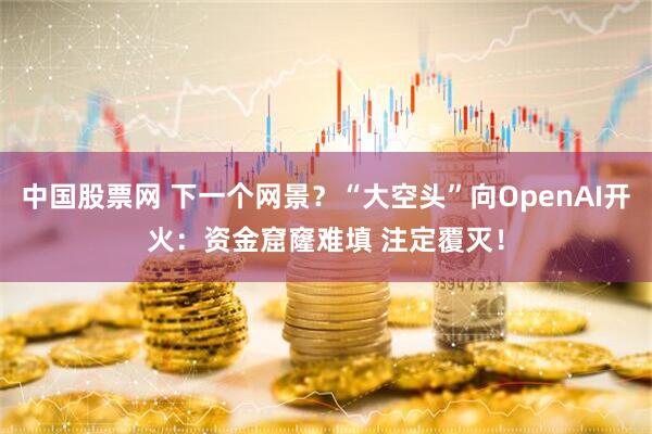 中国股票网 下一个网景？“大空头”向OpenAI开火：资金窟窿难填 注定覆灭！