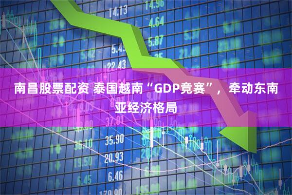 南昌股票配资 泰国越南“GDP竞赛”，牵动东南亚经济格局